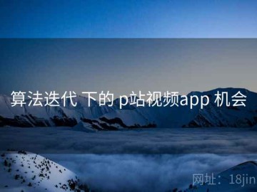算法迭代 下的 p站视频app 机会
