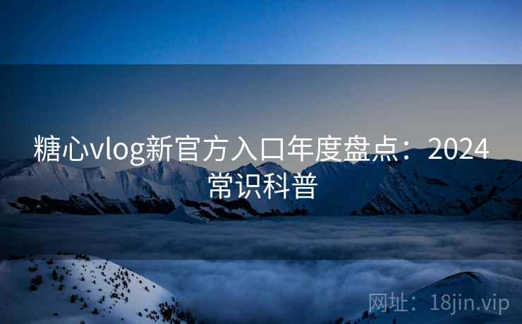 糖心vlog新官方入口年度盘点：2024常识科普
