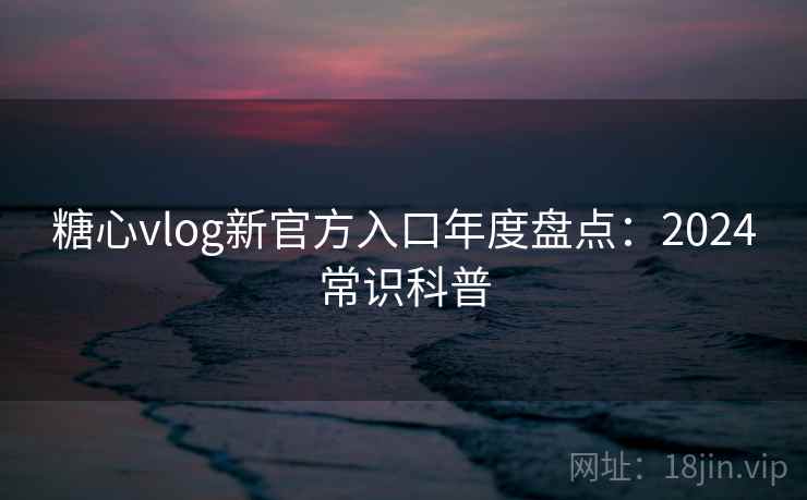 糖心vlog新官方入口年度盘点：2024常识科普