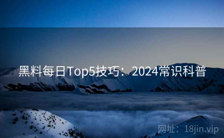 黑料每日Top5技巧：2024常识科普