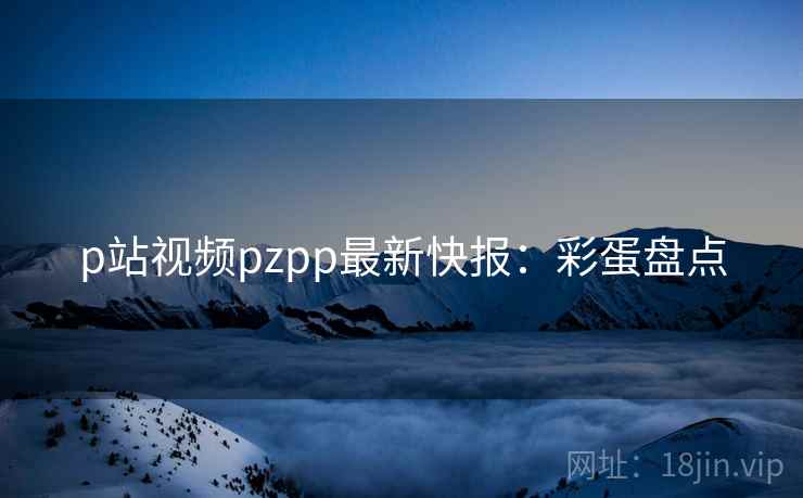 p站视频pzpp最新快报：彩蛋盘点