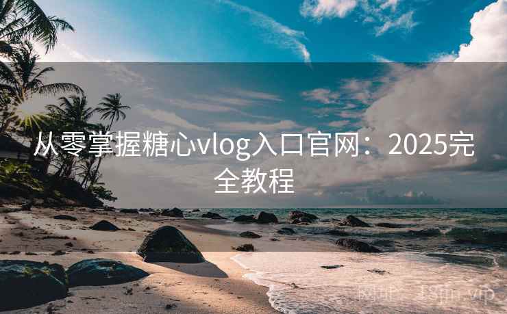 从零掌握糖心vlog入口官网：2025完全教程