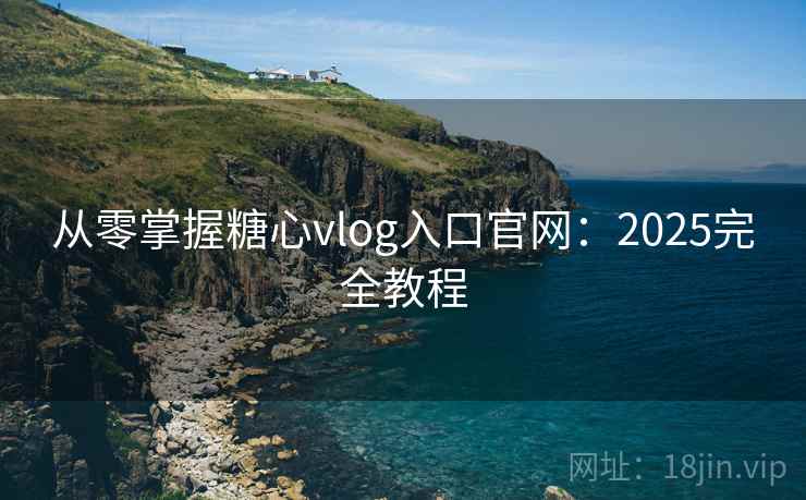 从零掌握糖心vlog入口官网：2025完全教程