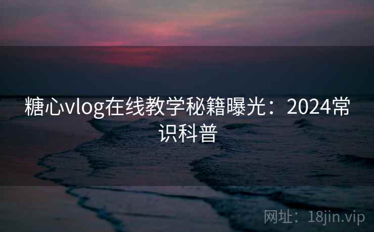 糖心vlog在线教学秘籍曝光：2024常识科普