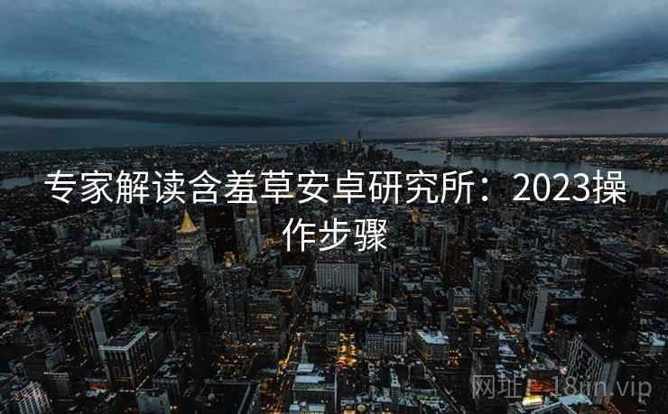 专家解读含羞草安卓研究所：2023操作步骤