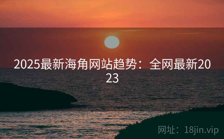 2025最新海角网站趋势：全网最新2023
