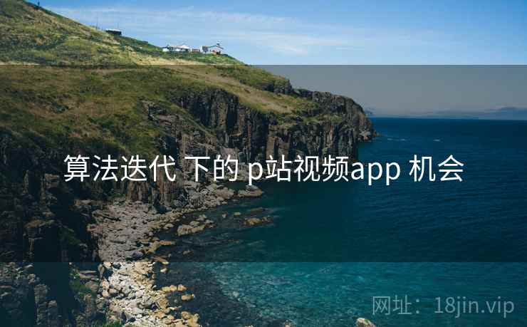 算法迭代 下的 p站视频app 机会
