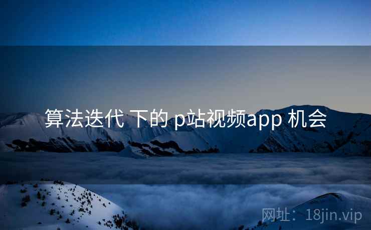 算法迭代 下的 p站视频app 机会