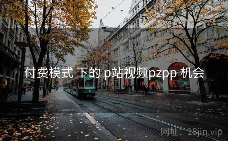付费模式 下的 p站视频pzpp 机会 付费模式 下的 p站视频pzpp 机会