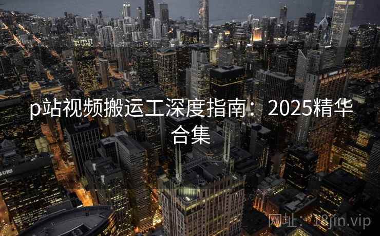 p站视频搬运工深度指南：2025精华合集