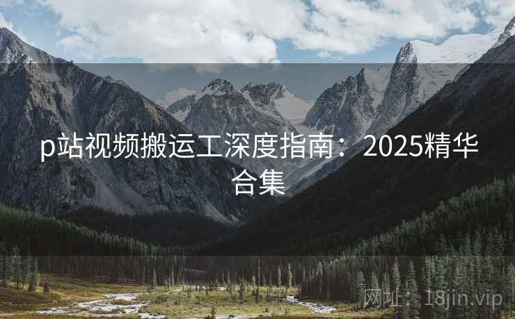 p站视频搬运工深度指南：2025精华合集