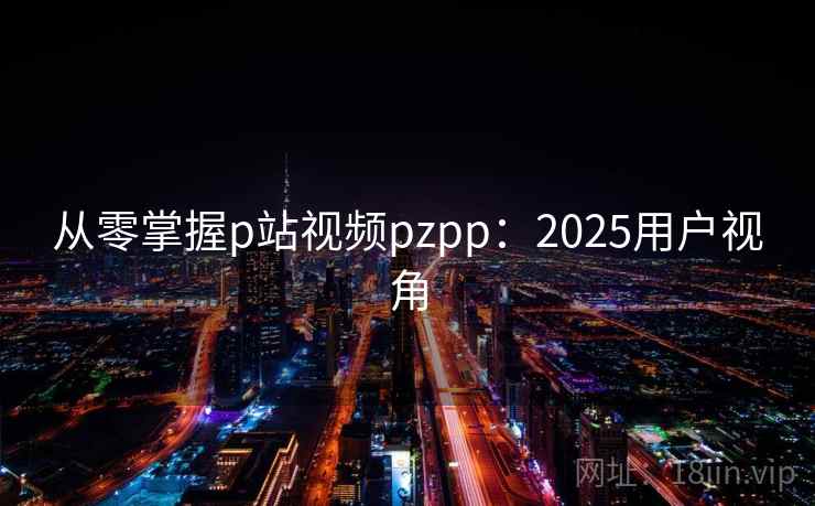 从零掌握p站视频pzpp：2025用户视角