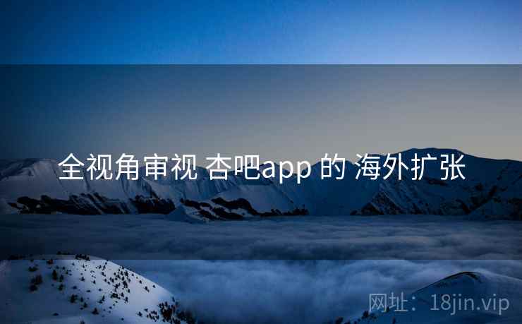 全视角审视 杏吧app 的 海外扩张