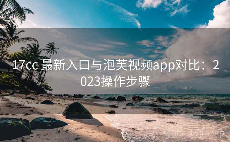 17cc 最新入口与泡芙视频app对比:2023操作步骤 17cc 最新入口与泡芙视频app对比:2023操作步骤