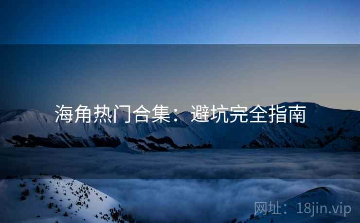 海角热门合集:避坑完全指南 海角热门合集:避坑完全指南