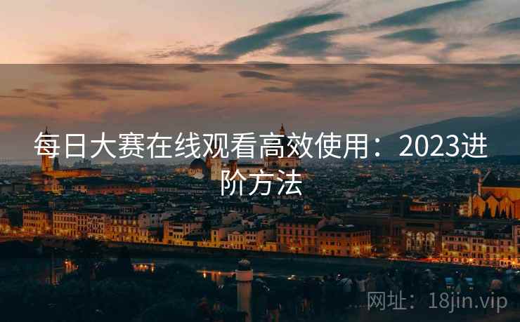 每日大赛在线观看高效使用:2023进阶方法 每日大赛在线观看高效使用:2023进阶方法