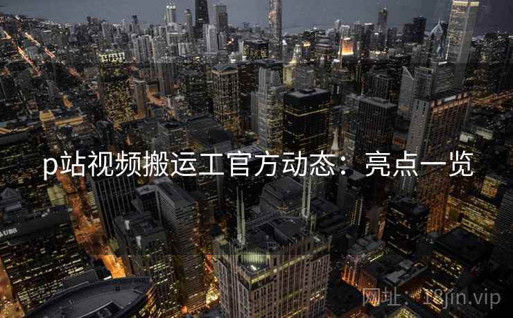 p站视频搬运工官方动态：亮点一览