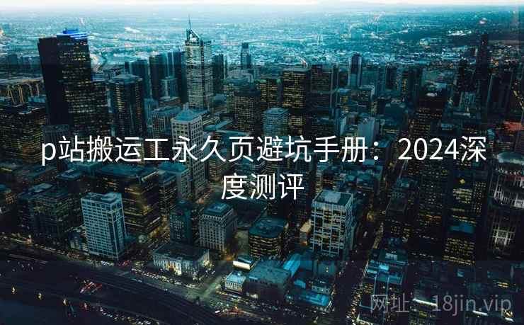 p站搬运工永久页避坑手册：2024深度测评