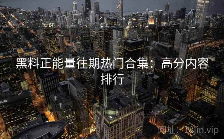 黑料正能量往期热门合集：高分内容排行