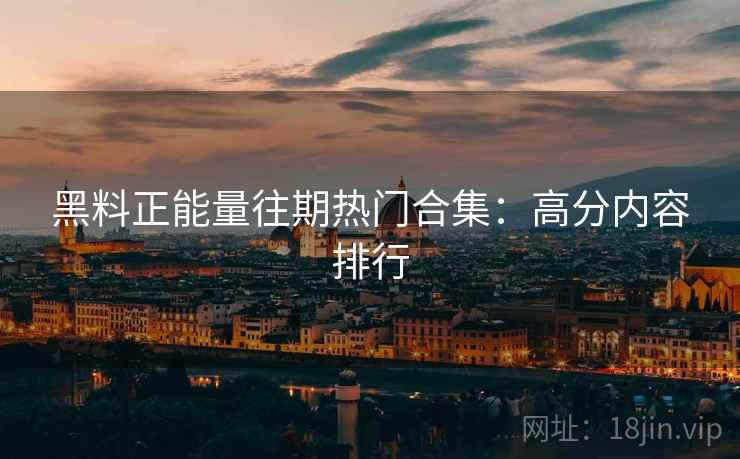 黑料正能量往期热门合集：高分内容排行