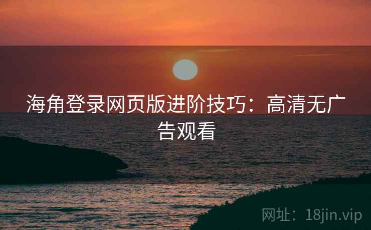 海角登录网页版进阶技巧：高清无广告观看