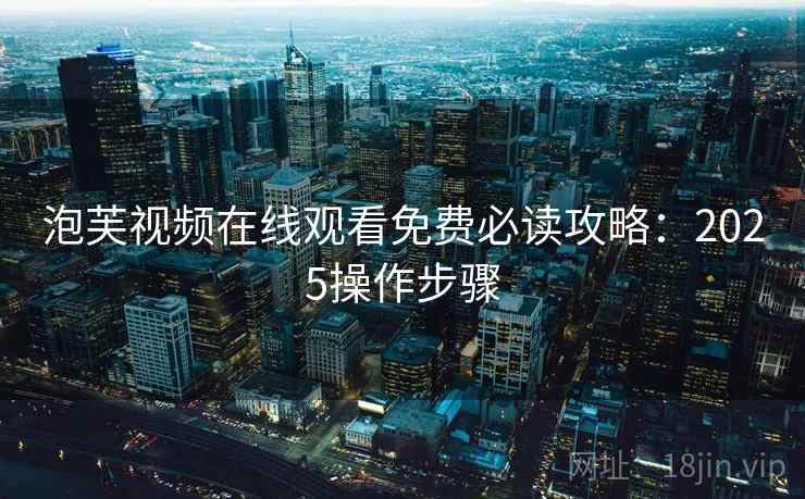 泡芙视频在线观看免费必读攻略：2025操作步骤